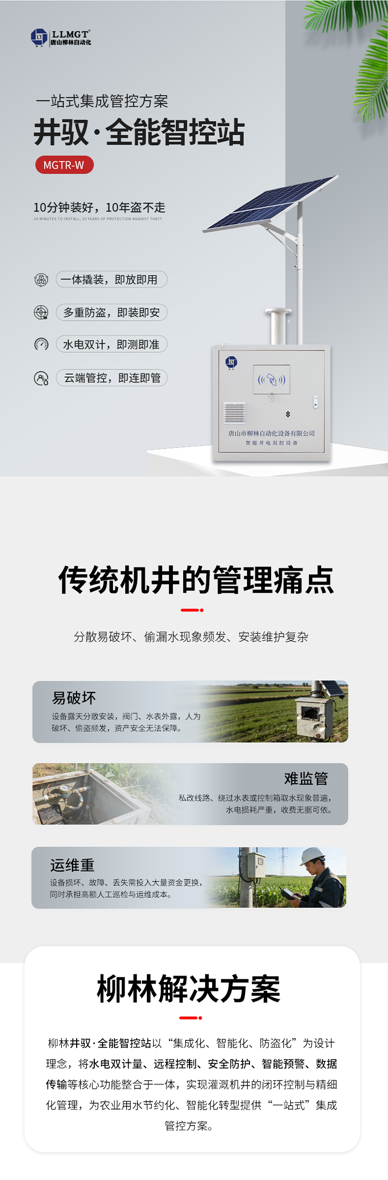 傳統機井管理痛點  易破壞：設備露天分散安裝，閥門、水表外露，人為破壞、偷盜頻發，資產安全無法保障。  難監管：私改線路、繞過水表或控制箱取水現象普遍，水電損耗嚴重，收費無據可依。  運維重：設備損壞、故障、丟失需投入大量資金更換，同時承擔高額人工巡檢與運維成本。  柳林解決方案  針對原有計量設備分散易破壞、偷漏水現象頻發、安裝維護復雜等核心痛點，柳林推出了一體化防撬式井電雙控設備。本產品以“集成化、智能化、防盜化”為設計理念，將取水計量、用電監測、遠程控制、防盜防護等核心功能整合于一體，實現灌溉機井的閉環控制與精細化管理，為農業用水節約化、智能化轉型提供了“一站式”集成管控方案。