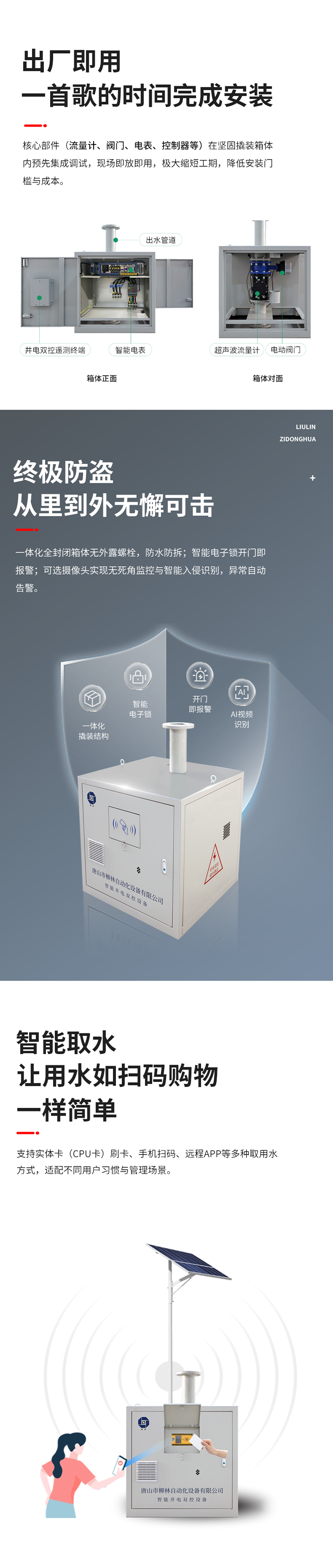 功能特點 出廠即用，一首歌的時間完成安裝    核心部件（流量計、閥門、電表、控制器等）在堅固撬裝箱體內預先集成調試?，F場即放即用，極大縮短工期，降低安裝門檻與成本。  終極防盜：從里到外，無懈可擊  堅固一體化結構防護： 所有部件內置于全封閉箱體，外部無外露螺栓，堅固耐用，防水、防拆、防破壞。  智能電子鎖控與報警： 配備藍牙授權開鎖、開門即時報警等功能。一旦發生非法開箱，系統立即告警，有效防范偷盜水與設備破壞。  可視化的主動監控（可選）：支持集成攝像頭，提供無死角視頻監控，可智能識別入侵。當發生人為破壞或非法開箱時，系統將自動觸發報警。  智能取水：讓用水如掃碼購物一樣簡單  支持實體卡（CPU卡）刷卡、手機掃碼、遠程APP等多取用水方式，適配不同用戶習慣與管理場景。