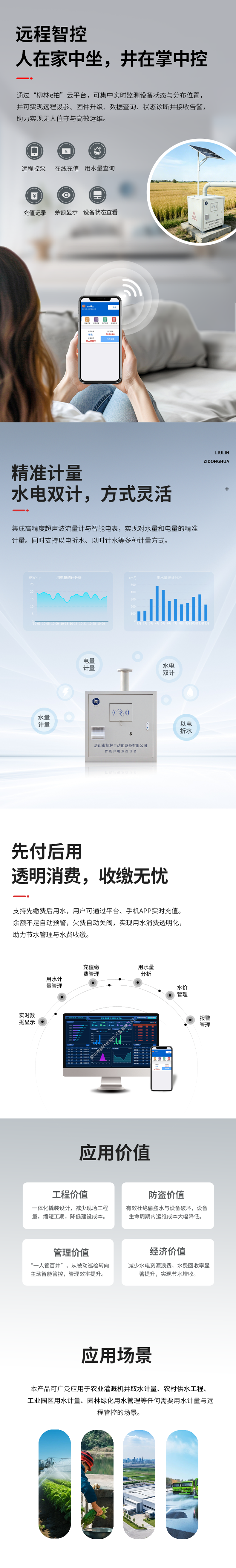 遠程智控：人在家中坐，井在掌中控  通過“柳林e拍”云平臺，可集中實時監測設備狀態與分布位置，并可實現遠程操控設備、參數配置、固件升級、數據查詢、狀態診斷并接收告警，助力實現無人值守與高效運維。   精準計量：水電雙計，方式靈活  集成高精度超聲波流量計與智能電表，實現對水量和電量的精準同步計量（水電雙計）。同時支持以電折水、以時計水等多種計量方式。   先付后用：透明消費，收繳無憂  支持先繳費后用水，用戶可通過平臺、手機APP實時充值。余額不足自動預警，欠費自動關閥，實現用水消費透明化，助力節水管理與水費收繳。   應用價值  工程價值：一體化撬裝設計，減少現場工程量，縮短工期，降低建設成本。  防盜價值：有效杜絕偷盜水與設備破壞，設備生命周期內運維成本大幅降低。  管理價值：實現“一人管百井”，從被動巡檢轉向主動智能管控，管理效率提升數倍。  經濟價值：減少水電資源浪費，水費回收率顯著提升，實現節水增收。   適用場景      農業灌溉機井取水計量      農村飲水安全工程      工業園區用水計量      園林綠化用水管理      任何需要用水計量與遠程管控的場合